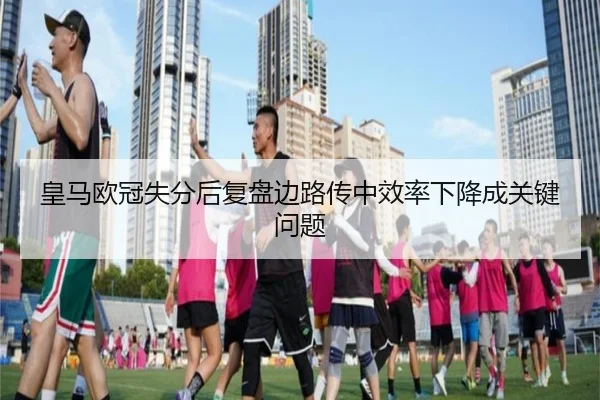 皇马欧冠失分后复盘边路传中效率下降成关键问题